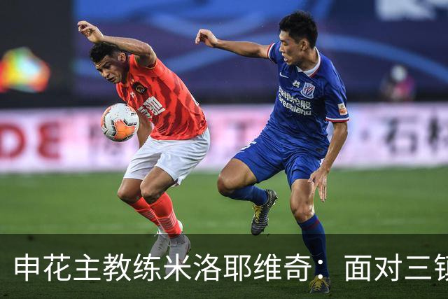 申花主教练米洛耶维奇：面对三镇挑战重重 新伤员困扰球队